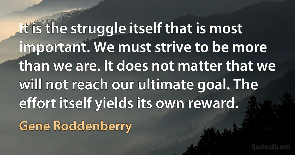 It is the struggle itself that is most important. We must strive to be more than we are. It does not matter that we will not reach our ultimate goal. The effort itself yields its own reward. (Gene Roddenberry)