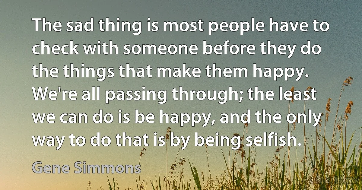 The sad thing is most people have to check with someone before they do the things that make them happy. We're all passing through; the least we can do is be happy, and the only way to do that is by being selfish. (Gene Simmons)