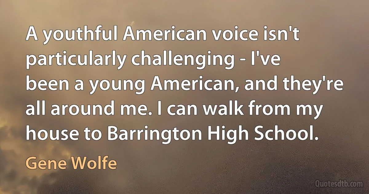 A youthful American voice isn't particularly challenging - I've been a young American, and they're all around me. I can walk from my house to Barrington High School. (Gene Wolfe)