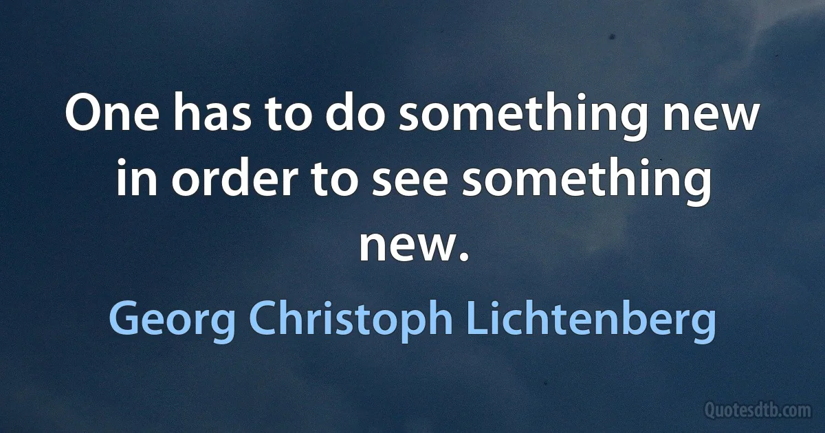 One has to do something new in order to see something new. (Georg Christoph Lichtenberg)