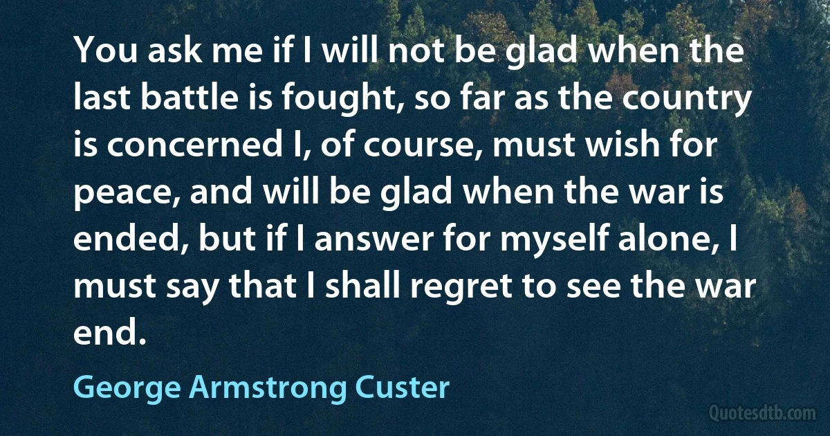 You ask me if I will not be glad when the last battle is fought, so far as the country is concerned I, of course, must wish for peace, and will be glad when the war is ended, but if I answer for myself alone, I must say that I shall regret to see the war end. (George Armstrong Custer)