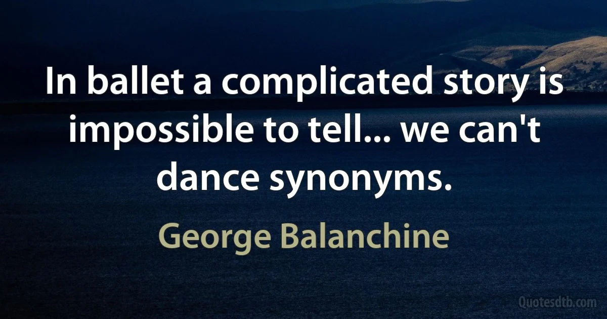 In ballet a complicated story is impossible to tell... we can't dance synonyms. (George Balanchine)