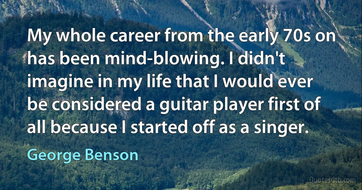 My whole career from the early 70s on has been mind-blowing. I didn't imagine in my life that I would ever be considered a guitar player first of all because I started off as a singer. (George Benson)