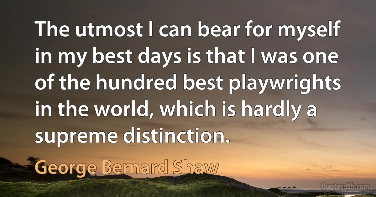 The utmost I can bear for myself in my best days is that I was one of the hundred best playwrights in the world, which is hardly a supreme distinction. (George Bernard Shaw)