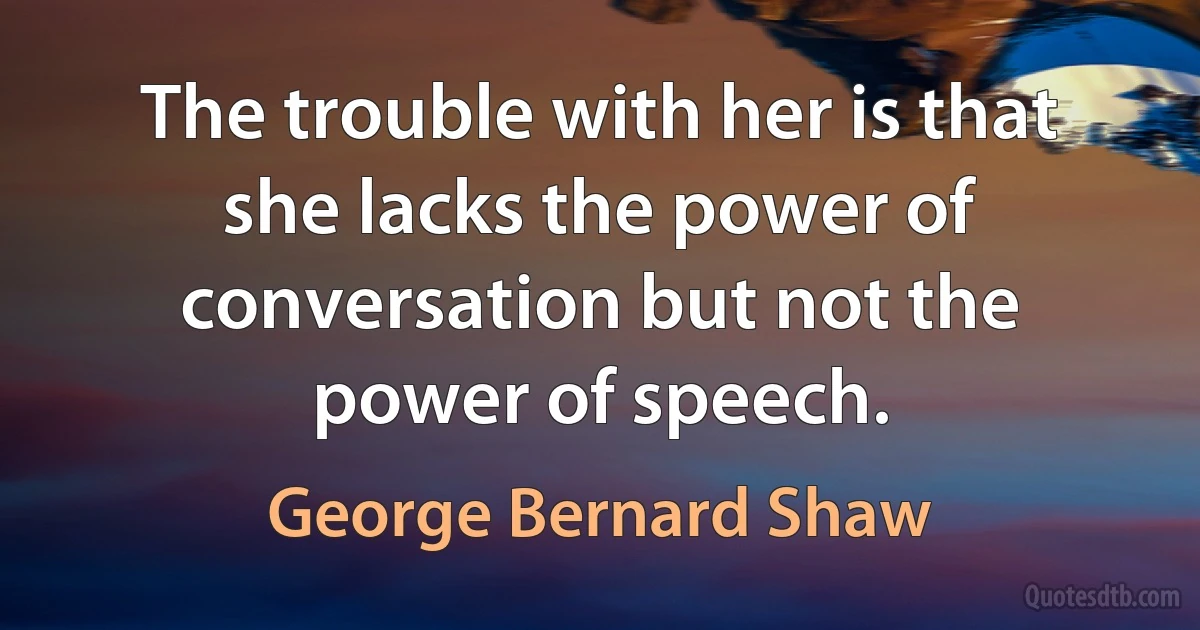 The trouble with her is that she lacks the power of conversation but not the power of speech. (George Bernard Shaw)