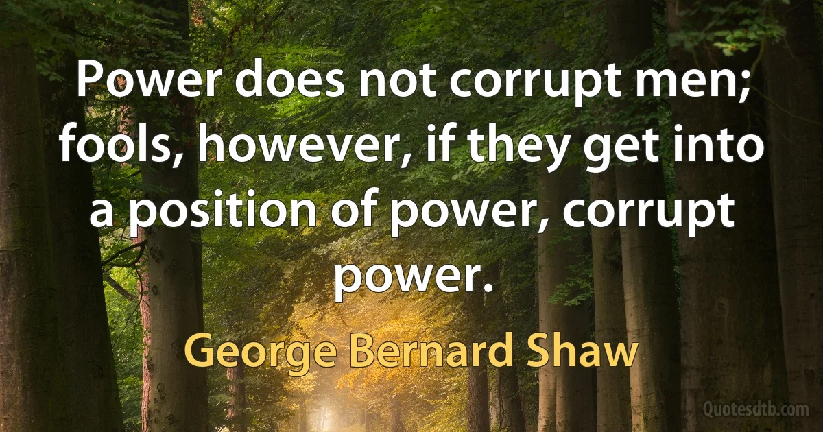 Power does not corrupt men; fools, however, if they get into a position of power, corrupt power. (George Bernard Shaw)