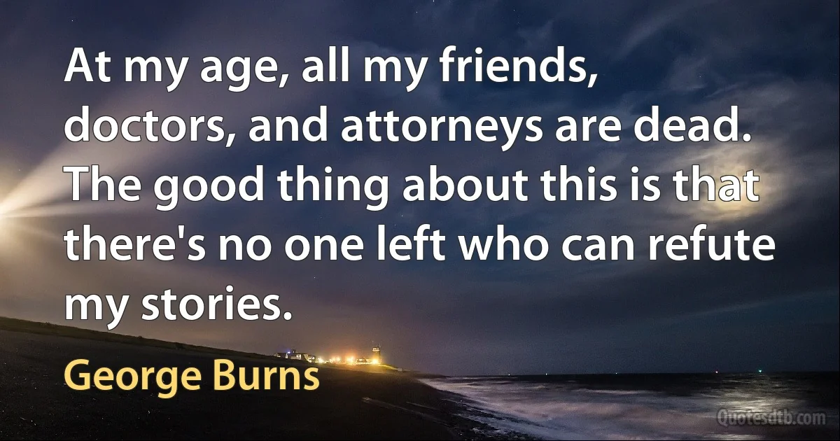 At my age, all my friends, doctors, and attorneys are dead. The good thing about this is that there's no one left who can refute my stories. (George Burns)