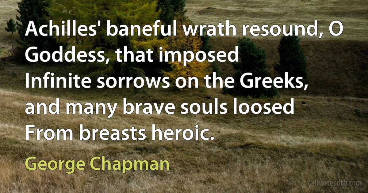 Achilles' baneful wrath resound, O Goddess, that imposed
Infinite sorrows on the Greeks, and many brave souls loosed
From breasts heroic. (George Chapman)