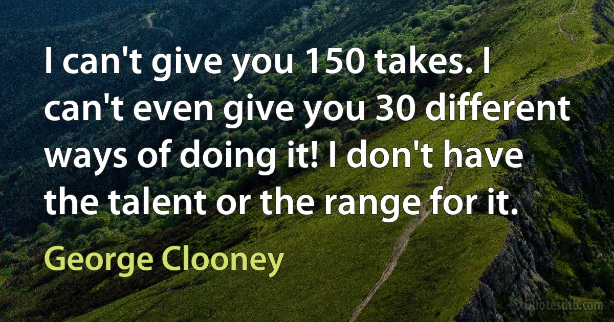 I can't give you 150 takes. I can't even give you 30 different ways of doing it! I don't have the talent or the range for it. (George Clooney)