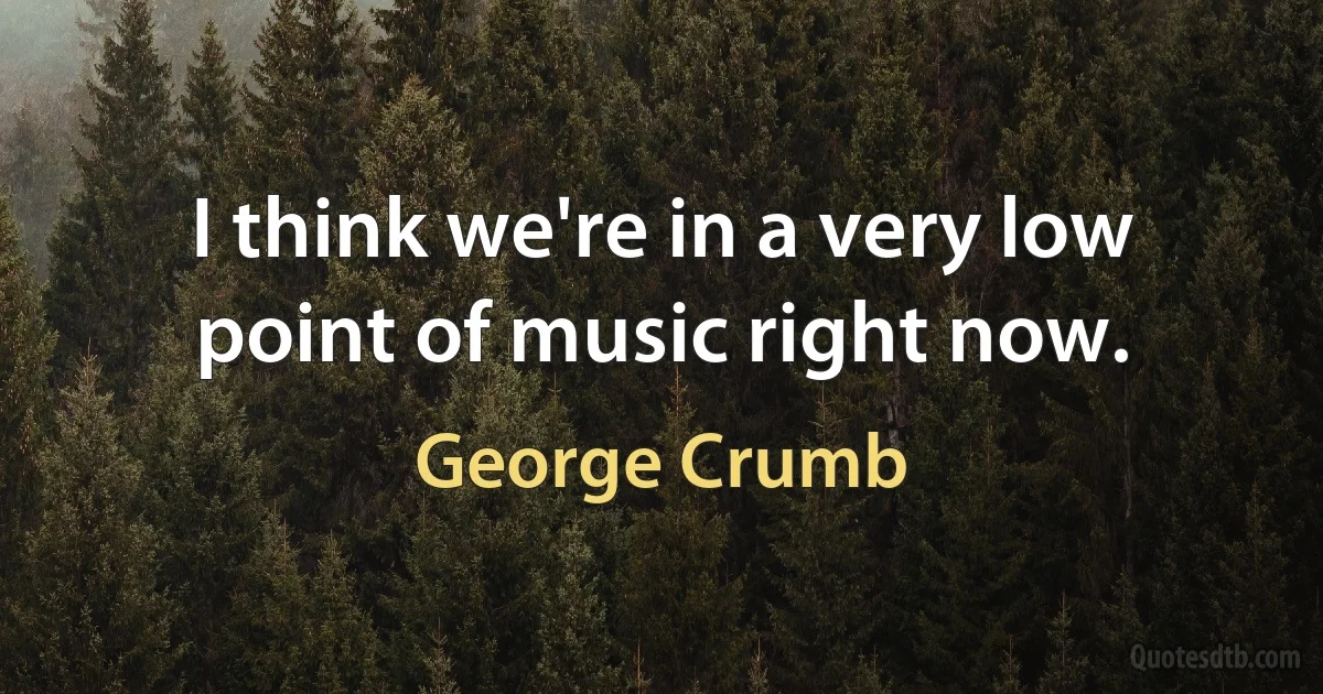 I think we're in a very low point of music right now. (George Crumb)