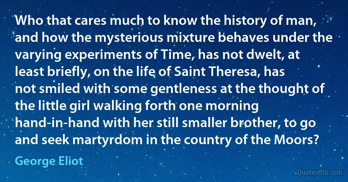 Who that cares much to know the history of man, and how the mysterious mixture behaves under the varying experiments of Time, has not dwelt, at least briefly, on the life of Saint Theresa, has not smiled with some gentleness at the thought of the little girl walking forth one morning hand-in-hand with her still smaller brother, to go and seek martyrdom in the country of the Moors? (George Eliot)