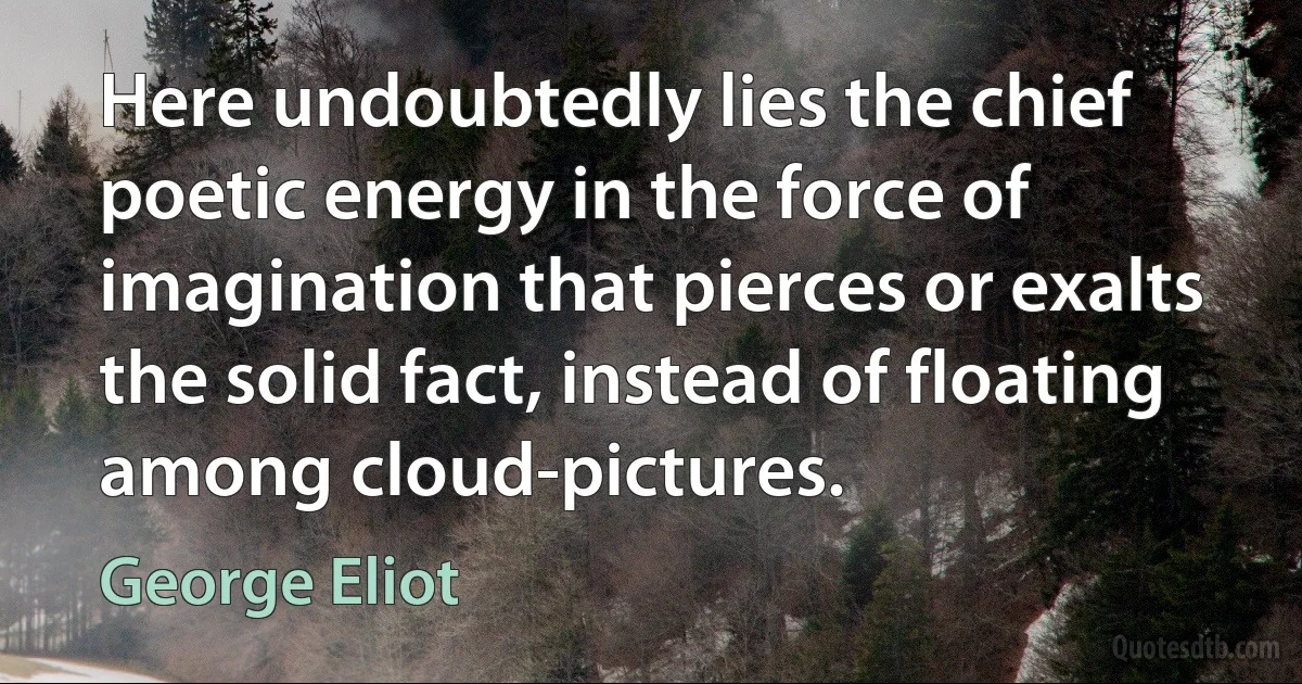 Here undoubtedly lies the chief poetic energy in the force of imagination that pierces or exalts the solid fact, instead of floating among cloud-pictures. (George Eliot)