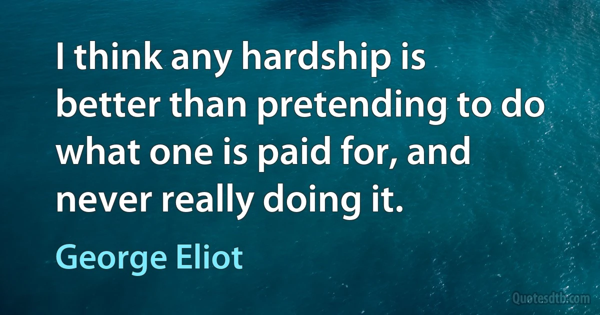 I think any hardship is better than pretending to do what one is paid for, and never really doing it. (George Eliot)