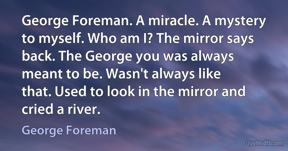 George Foreman. A miracle. A mystery to myself. Who am I? The mirror says back. The George you was always meant to be. Wasn't always like that. Used to look in the mirror and cried a river. (George Foreman)