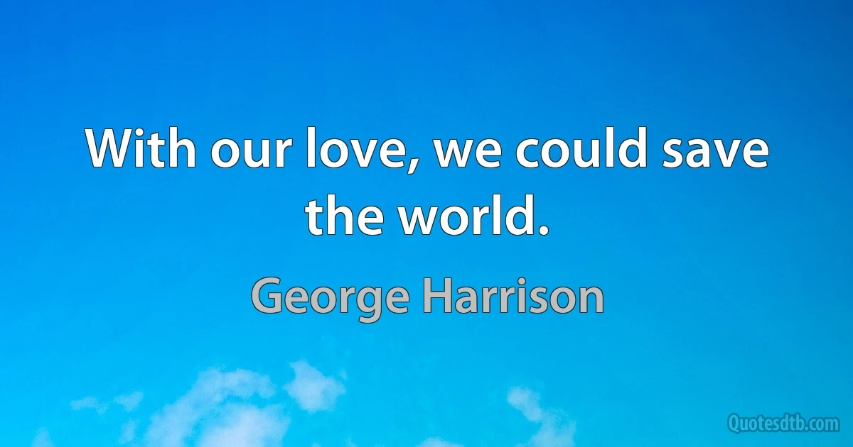 With our love, we could save the world. (George Harrison)