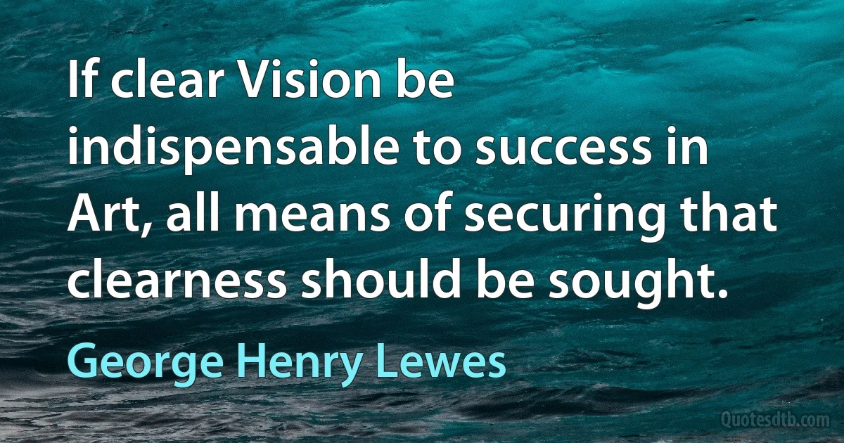 If clear Vision be indispensable to success in Art, all means of securing that clearness should be sought. (George Henry Lewes)