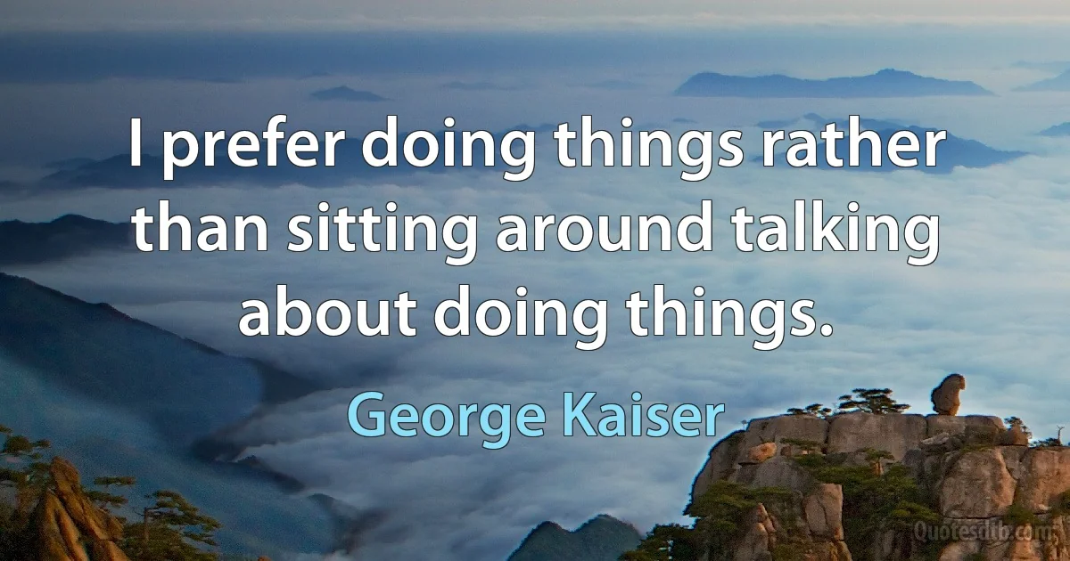 I prefer doing things rather than sitting around talking about doing things. (George Kaiser)