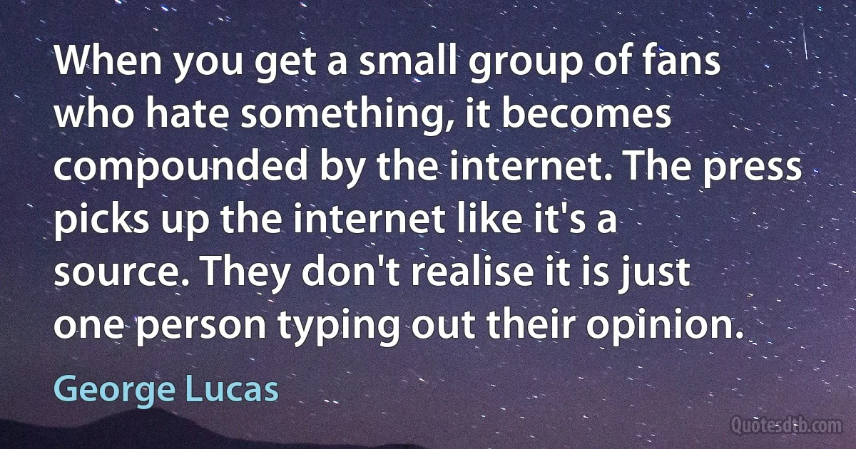 When you get a small group of fans who hate something, it becomes compounded by the internet. The press picks up the internet like it's a source. They don't realise it is just one person typing out their opinion. (George Lucas)