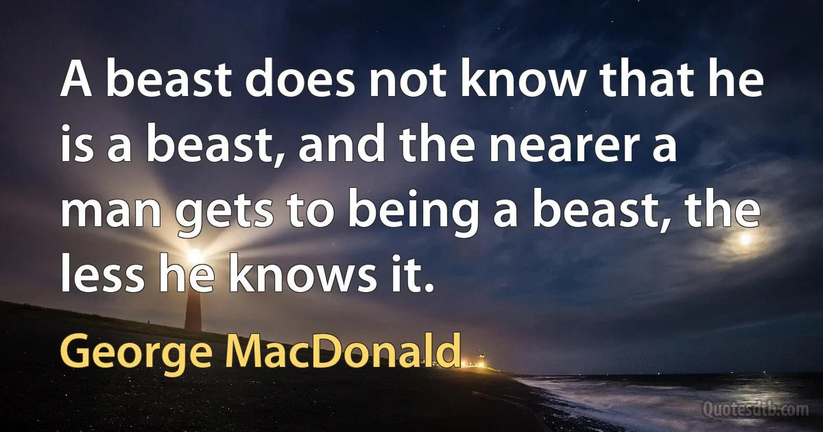 A beast does not know that he is a beast, and the nearer a man gets to being a beast, the less he knows it. (George MacDonald)