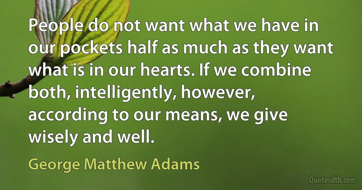 People do not want what we have in our pockets half as much as they want what is in our hearts. If we combine both, intelligently, however, according to our means, we give wisely and well. (George Matthew Adams)