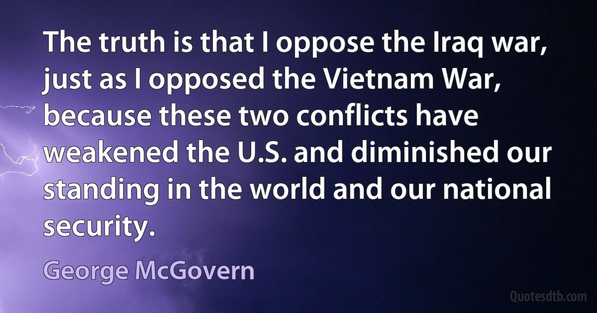 The truth is that I oppose the Iraq war, just as I opposed the Vietnam War, because these two conflicts have weakened the U.S. and diminished our standing in the world and our national security. (George McGovern)