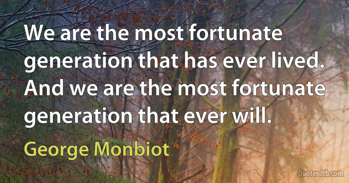 We are the most fortunate generation that has ever lived. And we are the most fortunate generation that ever will. (George Monbiot)