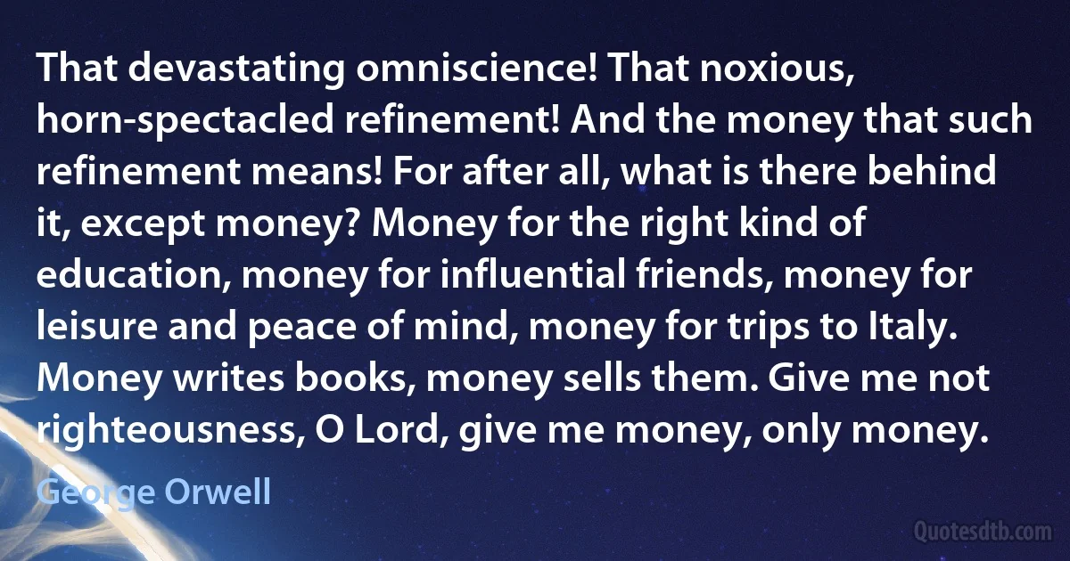 That devastating omniscience! That noxious, horn-spectacled refinement! And the money that such refinement means! For after all, what is there behind it, except money? Money for the right kind of education, money for influential friends, money for leisure and peace of mind, money for trips to Italy. Money writes books, money sells them. Give me not righteousness, O Lord, give me money, only money. (George Orwell)