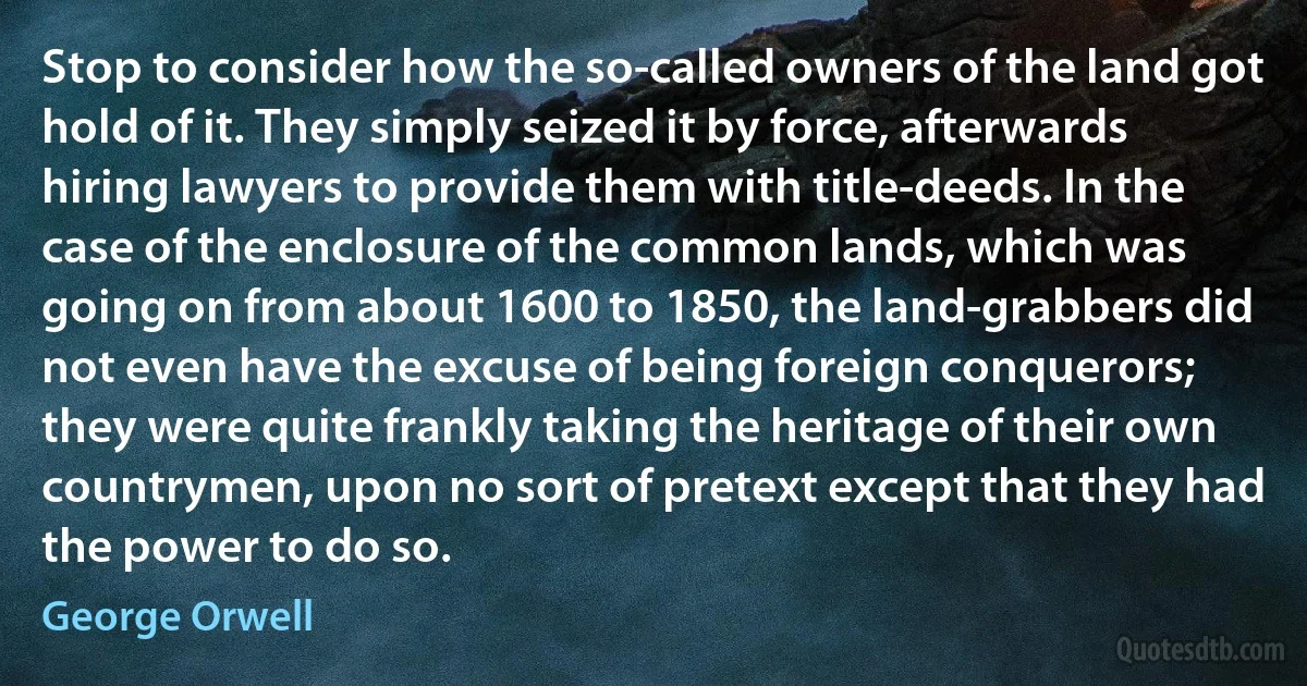 Stop to consider how the so-called owners of the land got hold of it. They simply seized it by force, afterwards hiring lawyers to provide them with title-deeds. In the case of the enclosure of the common lands, which was going on from about 1600 to 1850, the land-grabbers did not even have the excuse of being foreign conquerors; they were quite frankly taking the heritage of their own countrymen, upon no sort of pretext except that they had the power to do so. (George Orwell)