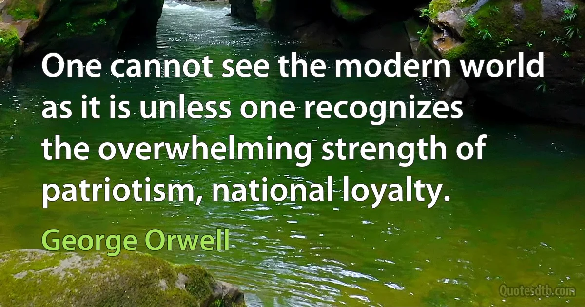 One cannot see the modern world as it is unless one recognizes the overwhelming strength of patriotism, national loyalty. (George Orwell)