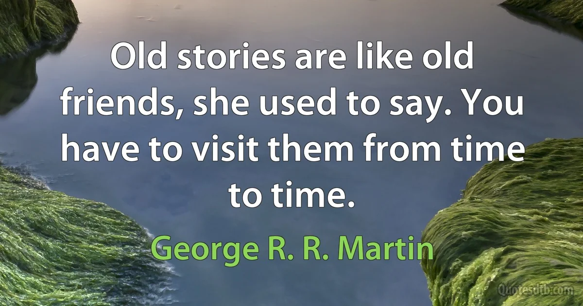 Old stories are like old friends, she used to say. You have to visit them from time to time. (George R. R. Martin)