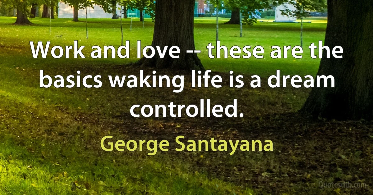 Work and love -- these are the basics waking life is a dream controlled. (George Santayana)