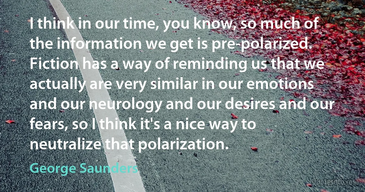 I think in our time, you know, so much of the information we get is pre-polarized. Fiction has a way of reminding us that we actually are very similar in our emotions and our neurology and our desires and our fears, so I think it's a nice way to neutralize that polarization. (George Saunders)