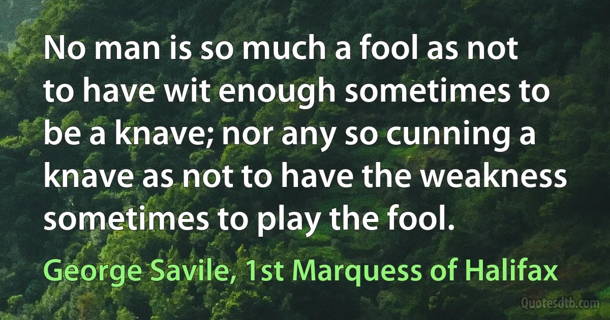 No man is so much a fool as not to have wit enough sometimes to be a knave; nor any so cunning a knave as not to have the weakness sometimes to play the fool. (George Savile, 1st Marquess of Halifax)