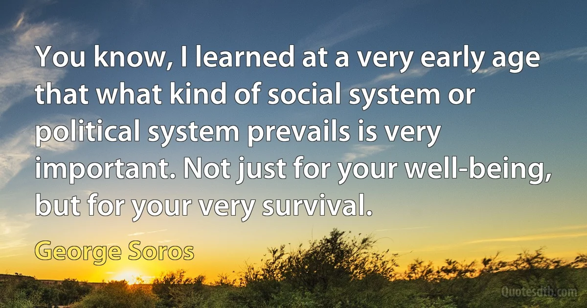 You know, I learned at a very early age that what kind of social system or political system prevails is very important. Not just for your well-being, but for your very survival. (George Soros)