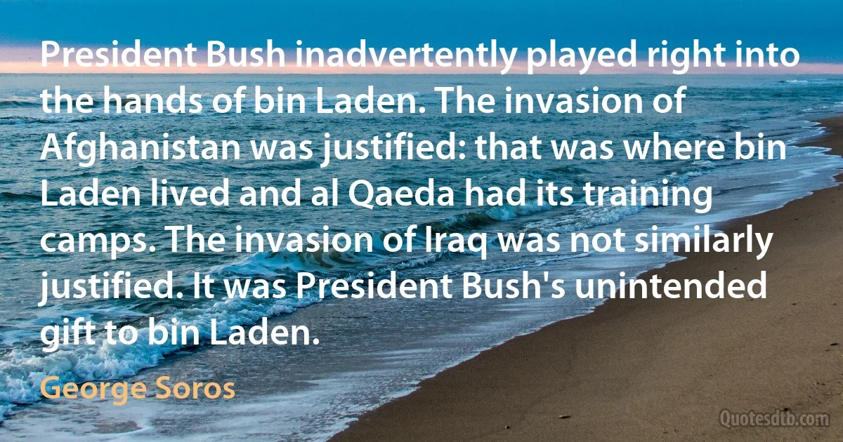 President Bush inadvertently played right into the hands of bin Laden. The invasion of Afghanistan was justified: that was where bin Laden lived and al Qaeda had its training camps. The invasion of Iraq was not similarly justified. It was President Bush's unintended gift to bin Laden. (George Soros)