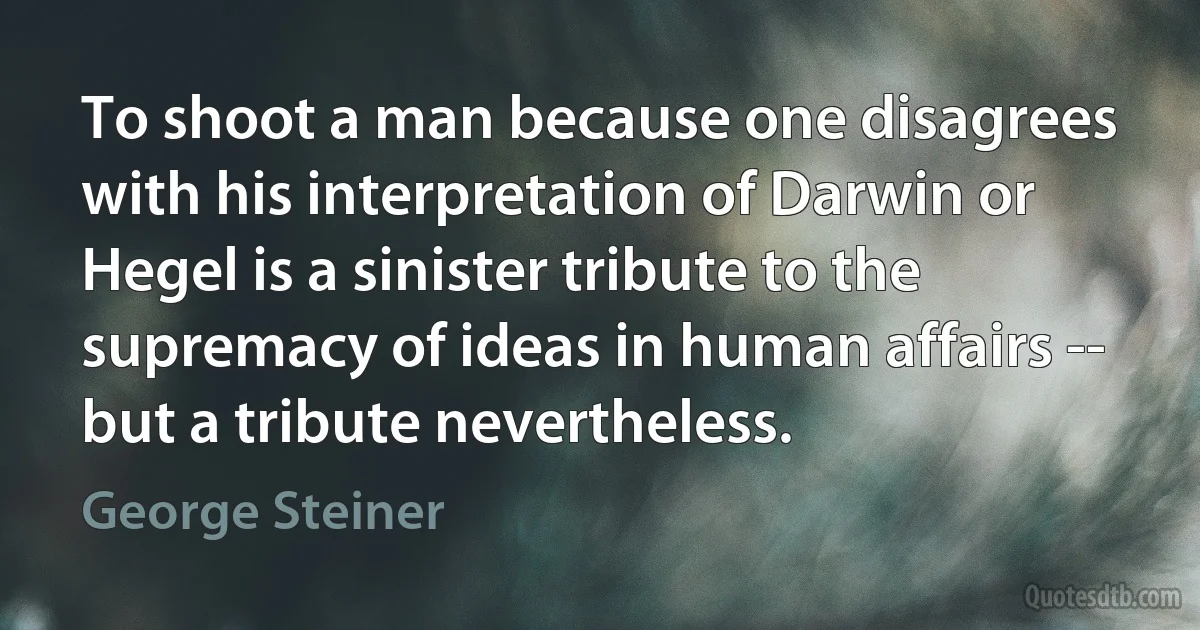 To shoot a man because one disagrees with his interpretation of Darwin or Hegel is a sinister tribute to the supremacy of ideas in human affairs -- but a tribute nevertheless. (George Steiner)