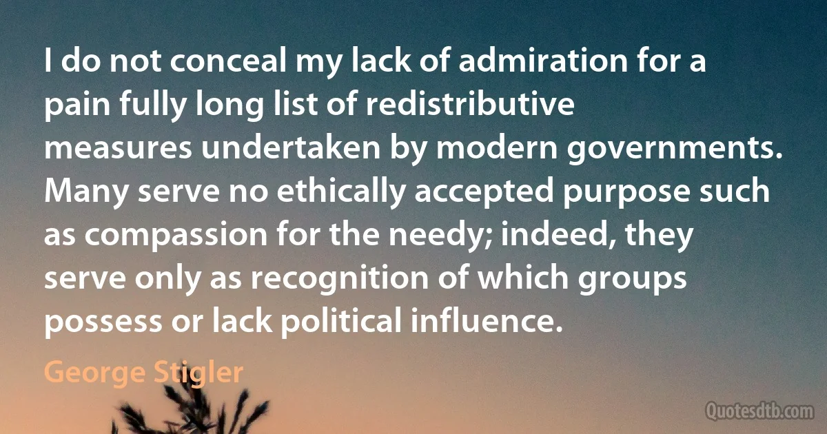 I do not conceal my lack of admiration for a pain fully long list of redistributive measures undertaken by modern governments. Many serve no ethically accepted purpose such as compassion for the needy; indeed, they serve only as recognition of which groups possess or lack political influence. (George Stigler)