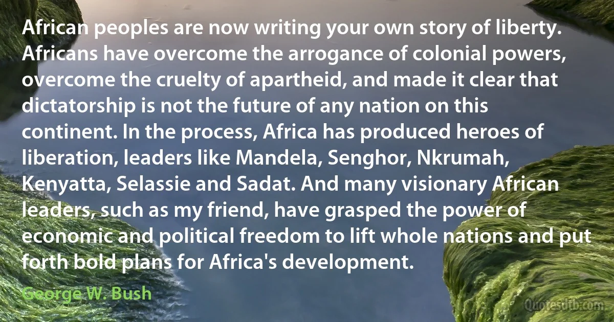 African peoples are now writing your own story of liberty. Africans have overcome the arrogance of colonial powers, overcome the cruelty of apartheid, and made it clear that dictatorship is not the future of any nation on this continent. In the process, Africa has produced heroes of liberation, leaders like Mandela, Senghor, Nkrumah, Kenyatta, Selassie and Sadat. And many visionary African leaders, such as my friend, have grasped the power of economic and political freedom to lift whole nations and put forth bold plans for Africa's development. (George W. Bush)