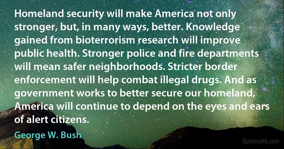 Homeland security will make America not only stronger, but, in many ways, better. Knowledge gained from bioterrorism research will improve public health. Stronger police and fire departments will mean safer neighborhoods. Stricter border enforcement will help combat illegal drugs. And as government works to better secure our homeland, America will continue to depend on the eyes and ears of alert citizens. (George W. Bush)