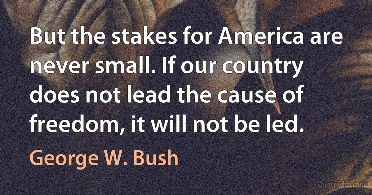 But the stakes for America are never small. If our country does not lead the cause of freedom, it will not be led. (George W. Bush)