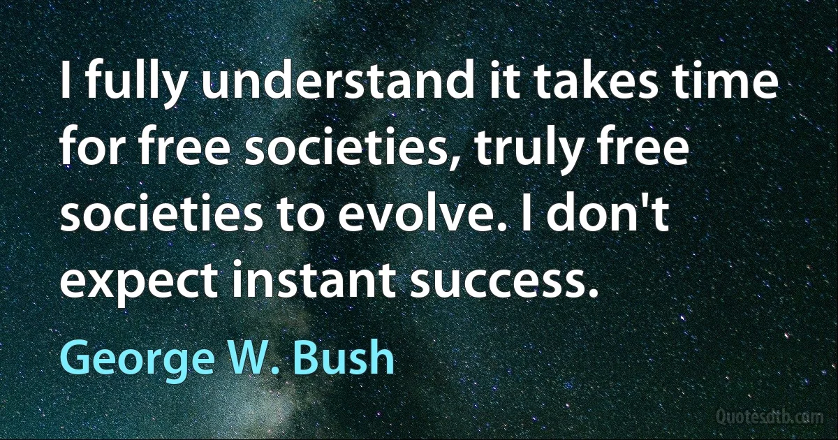 I fully understand it takes time for free societies, truly free societies to evolve. I don't expect instant success. (George W. Bush)