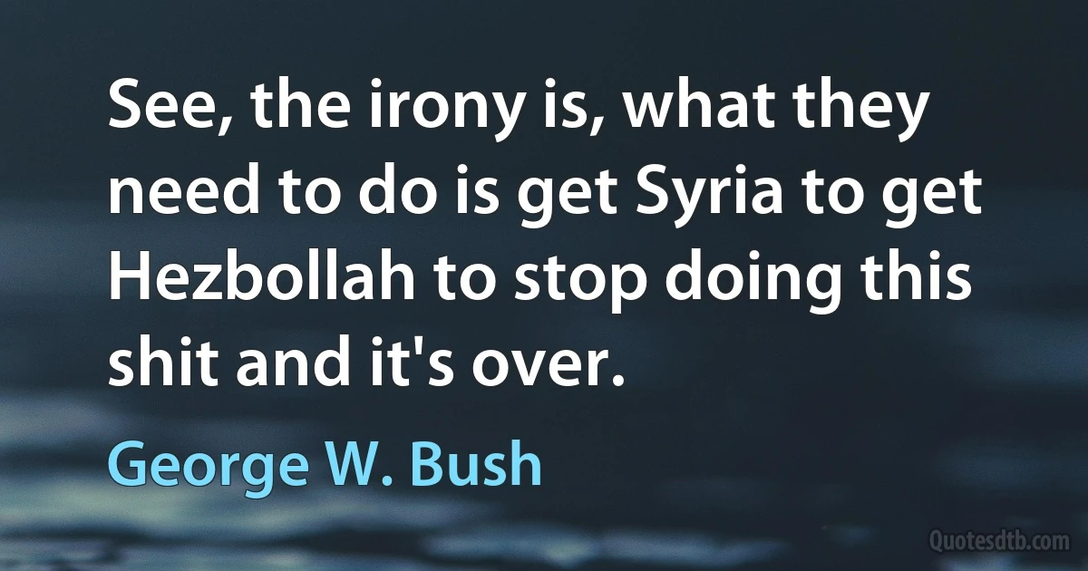 See, the irony is, what they need to do is get Syria to get Hezbollah to stop doing this shit and it's over. (George W. Bush)