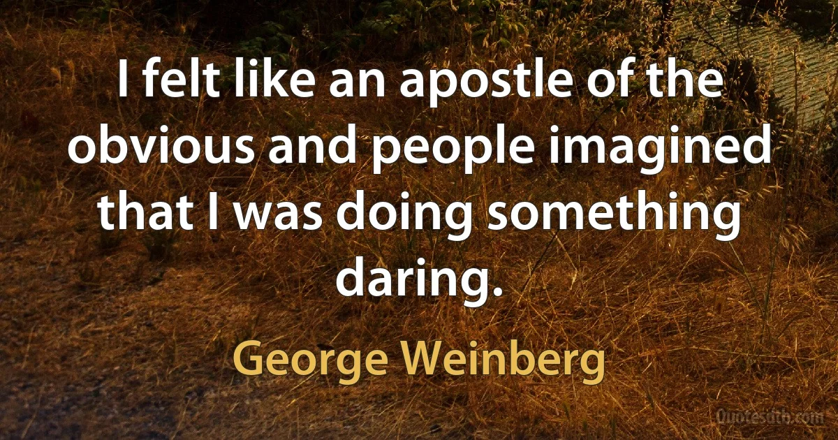 I felt like an apostle of the obvious and people imagined that I was doing something daring. (George Weinberg)