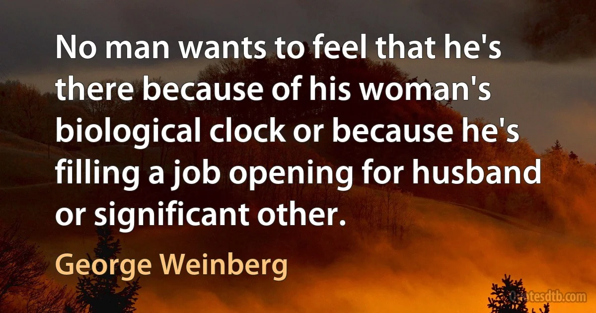 No man wants to feel that he's there because of his woman's biological clock or because he's filling a job opening for husband or significant other. (George Weinberg)