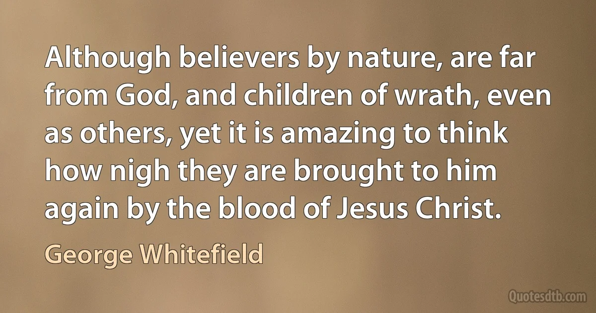 Although believers by nature, are far from God, and children of wrath, even as others, yet it is amazing to think how nigh they are brought to him again by the blood of Jesus Christ. (George Whitefield)