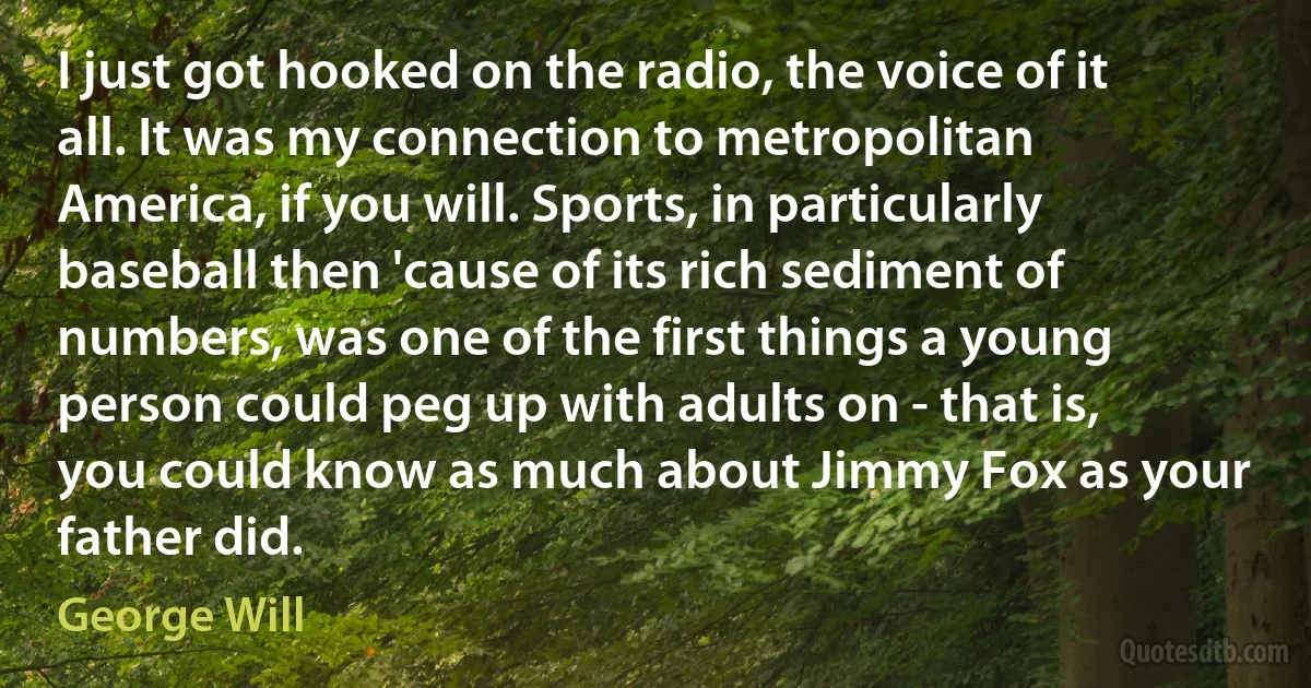 I just got hooked on the radio, the voice of it all. It was my connection to metropolitan America, if you will. Sports, in particularly baseball then 'cause of its rich sediment of numbers, was one of the first things a young person could peg up with adults on - that is, you could know as much about Jimmy Fox as your father did. (George Will)