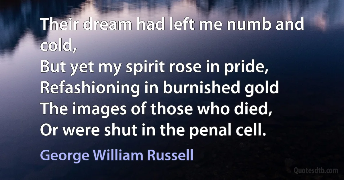 Their dream had left me numb and cold,
But yet my spirit rose in pride,
Refashioning in burnished gold
The images of those who died,
Or were shut in the penal cell. (George William Russell)