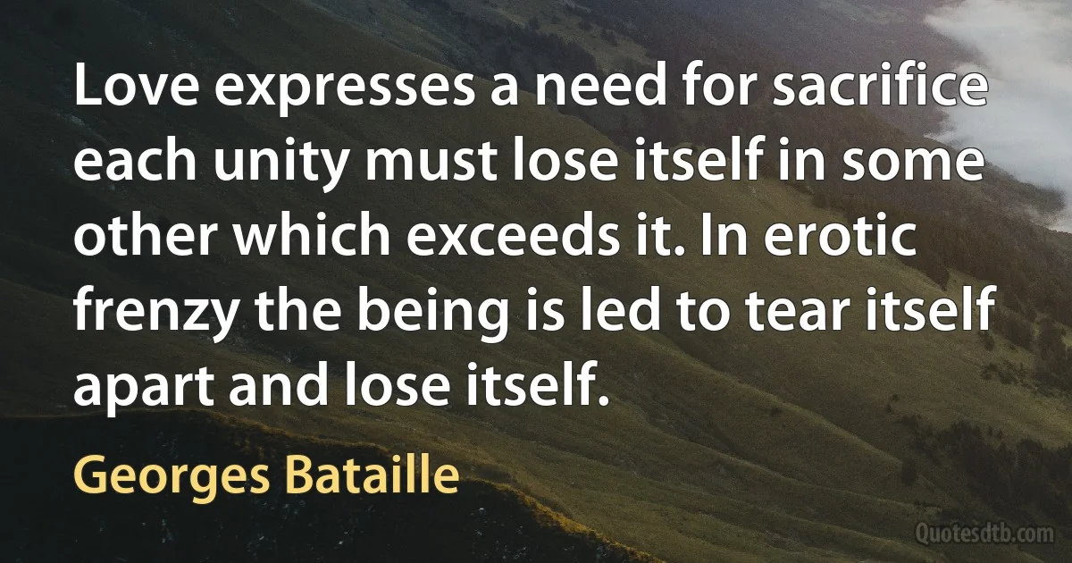 Love expresses a need for sacrifice each unity must lose itself in some other which exceeds it. In erotic frenzy the being is led to tear itself apart and lose itself. (Georges Bataille)