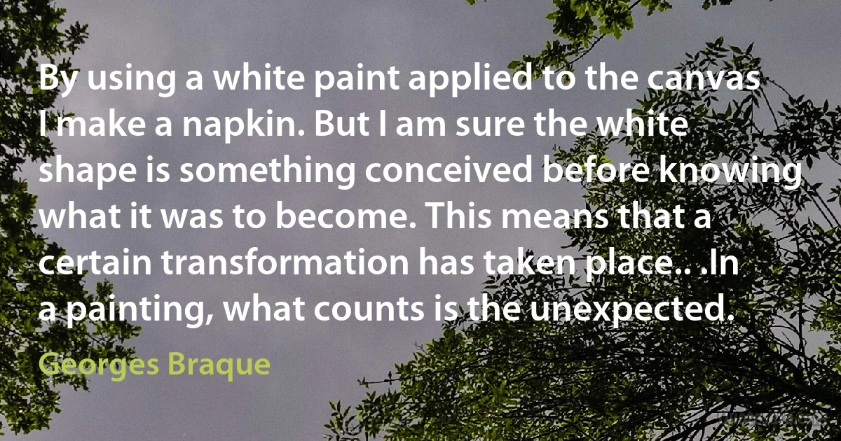 By using a white paint applied to the canvas I make a napkin. But I am sure the white shape is something conceived before knowing what it was to become. This means that a certain transformation has taken place.. .In a painting, what counts is the unexpected. (Georges Braque)