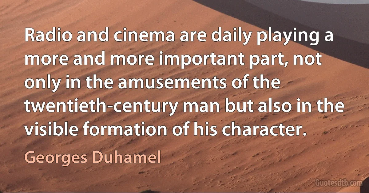 Radio and cinema are daily playing a more and more important part, not only in the amusements of the twentieth-century man but also in the visible formation of his character. (Georges Duhamel)